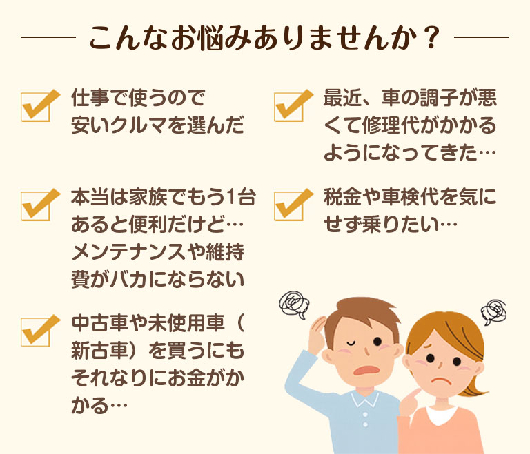 こんなお悩みありませんか？仕事で使うので安いクルマを選んだ。最近クルマの調子が悪くて修理代がかかるようになってきた。本当は家族でもう1台あると便利だけで、メンテナンスや維持費がバカにならない。税金や車検代を気にせず乗りたい。中古車や未使用車（新古車）を買うにもそれなりにお金がかかる。フラット7はこんな方におすすめ