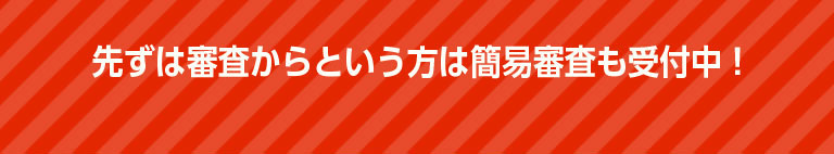 先ずは審査からという方は簡易審査も受付中！