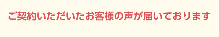 ご契約いただいたお客様の声が届いております