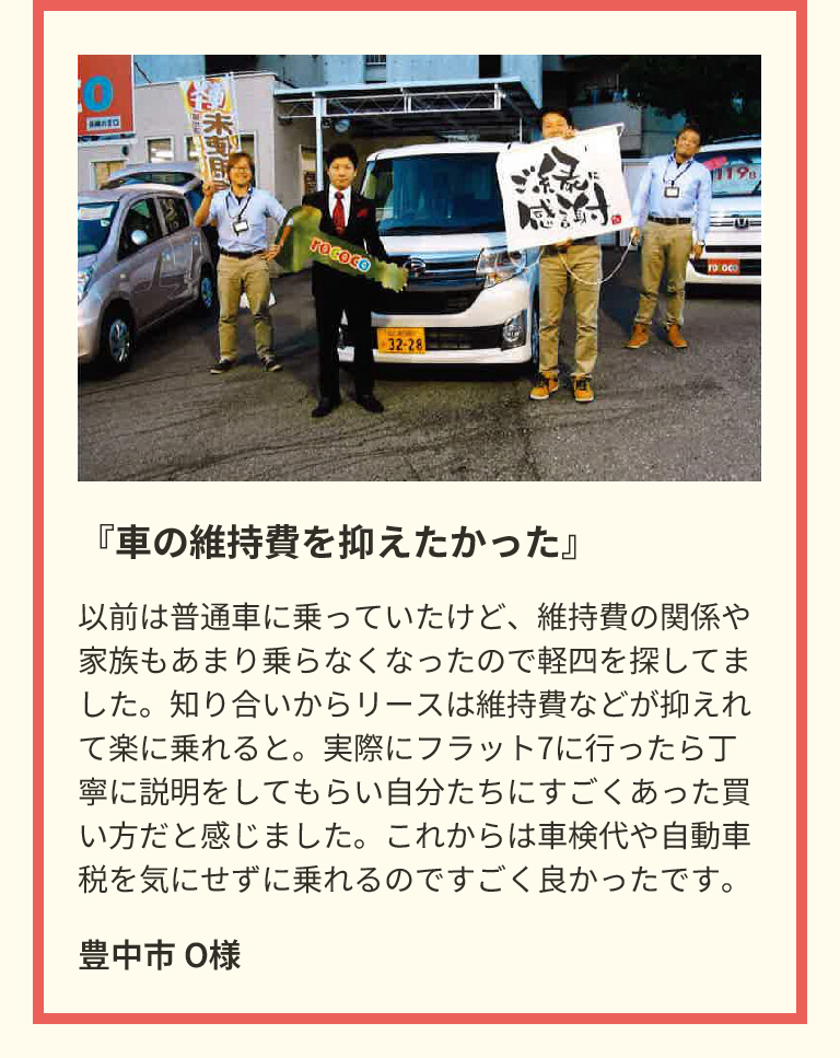 『車の維持費を抑えたかった』　以前は普通車に乗っていたけど、維持費の関係や家族もあまり乗らなくなったので軽四を探してました。知り合いからリースは維持費などが抑えれて楽に乗れると。実際にフラット7に行ったら丁寧に説明をしてもらい自分たちにすごくあった買い方だと感じました。これからは車検代や自動車税を気にせずに乗れるのですごく良かったです。　豊中市 O様