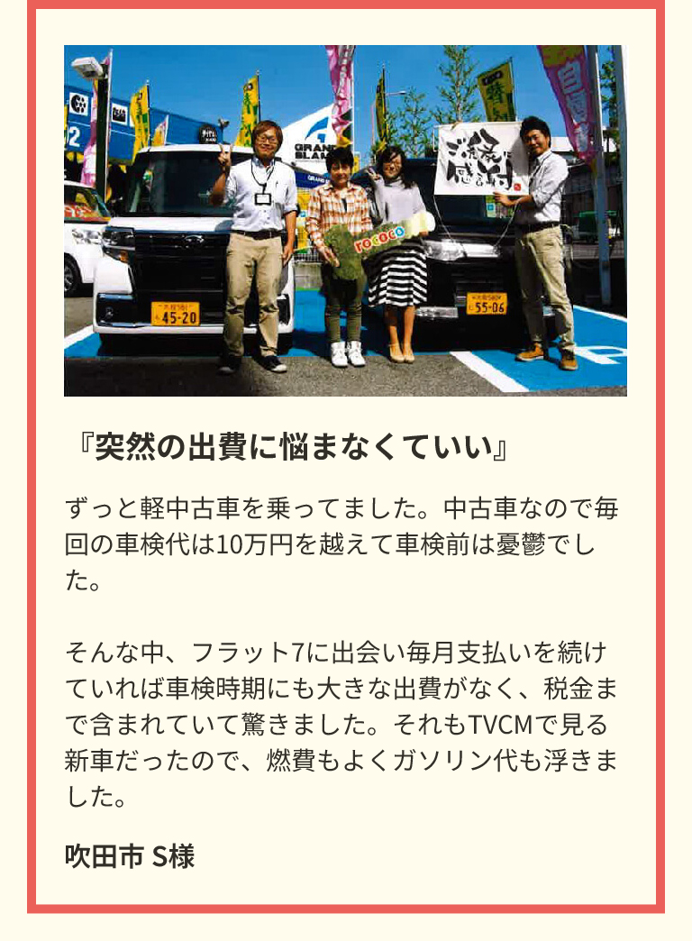 『突然の出費に悩まなくていい』　ずっと軽中古車を乗ってました。中古車なので毎回の車検代は10万円を越えて車検前は憂鬱でした。そんな中、フラット7に出会い毎月支払いを続けていれば車検時期にも大きな出費がなく、税金まで含まれていて驚きました。それもTVCMで見る新車だったので、燃費もよくガソリン代も浮きました。　吹田市 S様