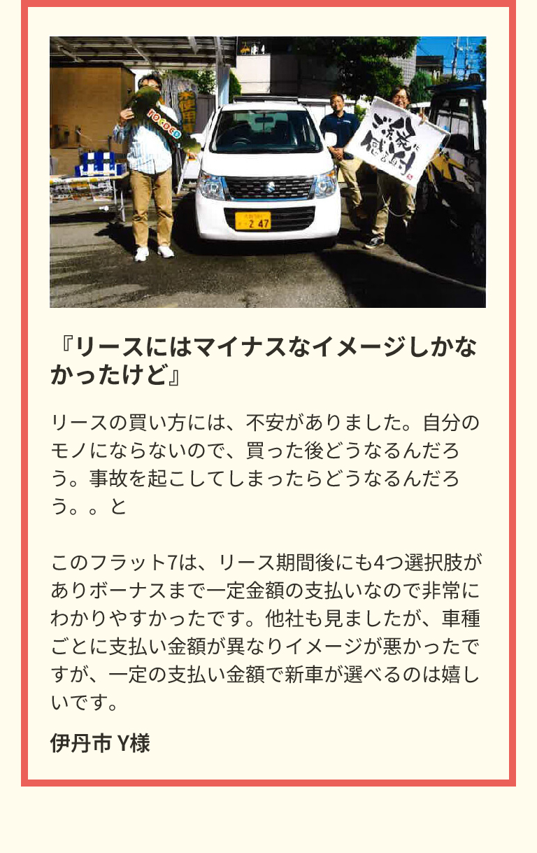 『リースにはマイナスなイメージしかなかったけど』　リースの買い方には、不安がありました。自分のモノにならないので、買った後どうなるんだろう。事故を起こしてしまったらどうなるんだろう。。とこのフラット7は、リース期間後にも4つ選択肢がありボーナスまで一定金額の支払いなので非常にわかりやすかったです。他社も見ましたが、車種ごとに支払い金額が異なりイメージが悪かったですが、一定の支払い金額で新車が選べるのは嬉しいです。　伊丹市 Y様
